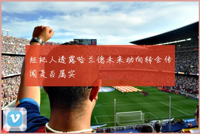 经纪人透露哈兰德未来动向转会传闻是否属实