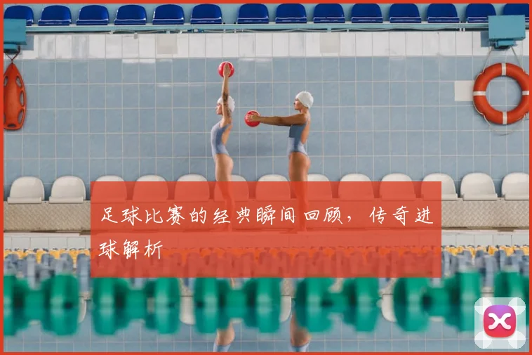足球比赛的经典瞬间回顾，传奇进球解析