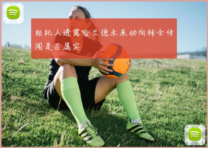 经纪人透露哈兰德未来动向转会传闻是否属实