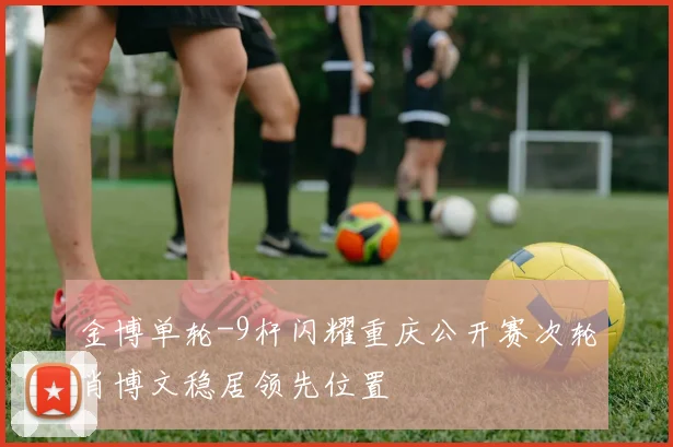 金博单轮-9杆闪耀重庆公开赛次轮肖博文稳居领先位置