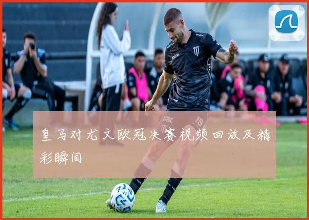 皇马对尤文欧冠决赛视频回放及精彩瞬间