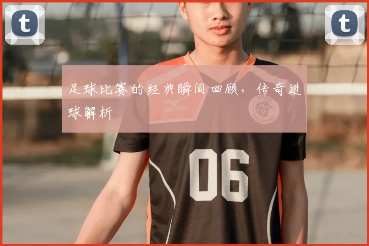 足球比赛的经典瞬间回顾，传奇进球解析